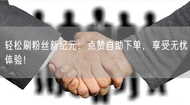 轻松刷粉丝新纪元：点赞自助下单，享受无忧体验！